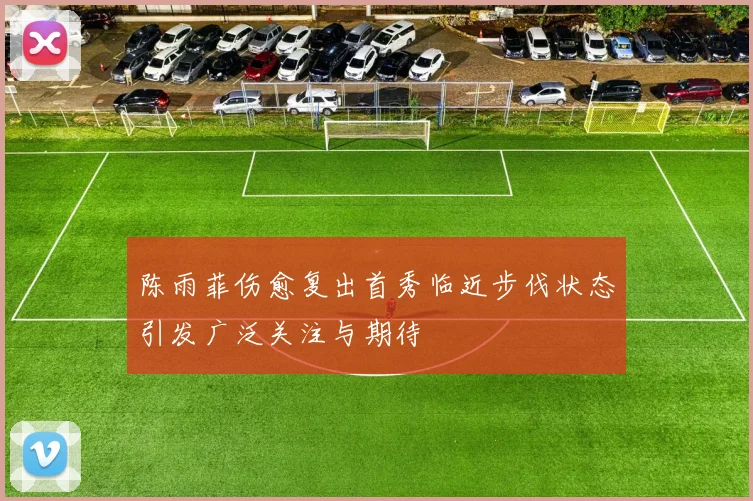 陈雨菲伤愈复出首秀临近步伐状态引发广泛关注与期待