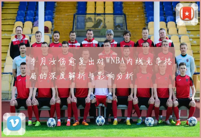 李月汝伤愈复出对WNBA内线竞争格局的深度解析与影响分析