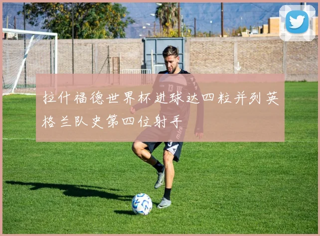 拉什福德世界杯进球达四粒并列英格兰队史第四位射手
