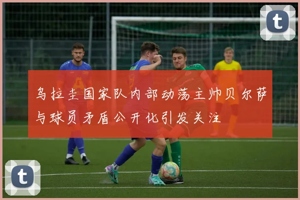 乌拉圭国家队内部动荡主帅贝尔萨与球员矛盾公开化引发关注