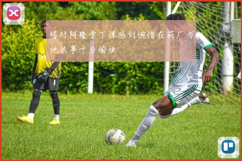 塔对阿隆索下课感到惋惜在药厂与他共事十分愉快