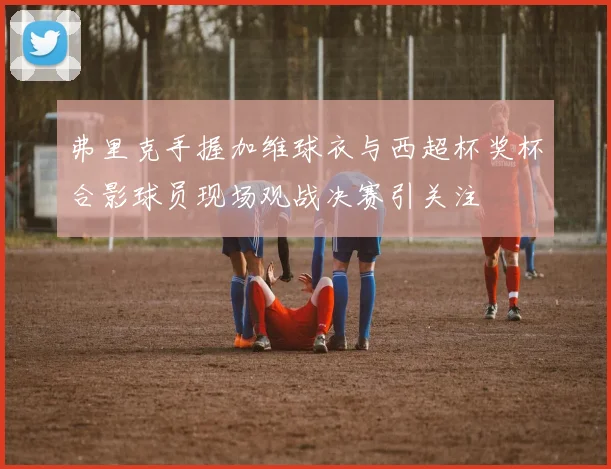 弗里克手握加维球衣与西超杯奖杯合影球员现场观战决赛引关注