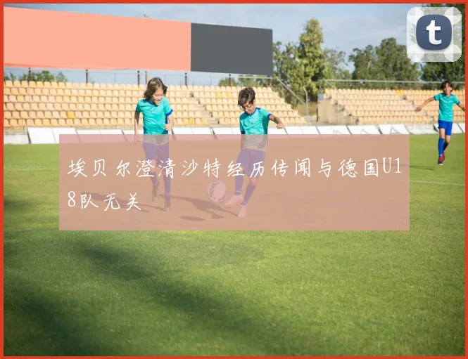 埃贝尔澄清沙特经历传闻与德国U18队无关