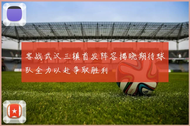 客战武汉三镇首发阵容揭晓期待球队全力以赴争取胜利