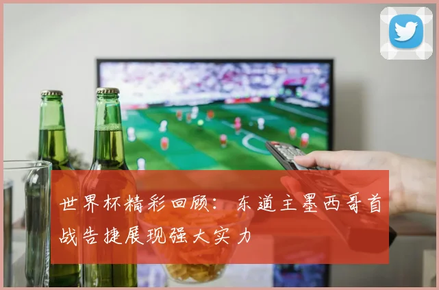 世界杯精彩回顾：东道主墨西哥首战告捷展现强大实力