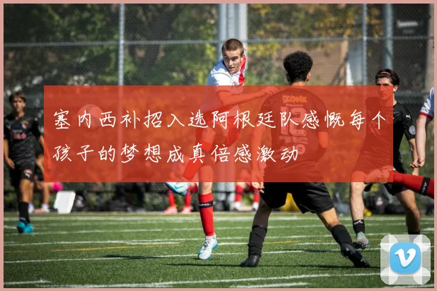 塞内西补招入选阿根廷队感慨每个孩子的梦想成真倍感激动