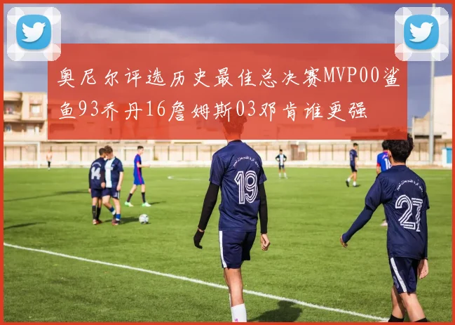 奥尼尔评选历史最佳总决赛MVP00鲨鱼93乔丹16詹姆斯03邓肯谁更强