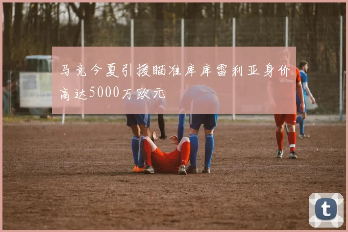 马竞今夏引援瞄准库库雷利亚身价高达5000万欧元